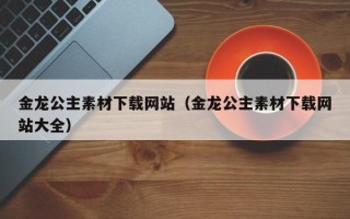南昌金龙公主素材下载网站（金龙公主素材下载网站大全）