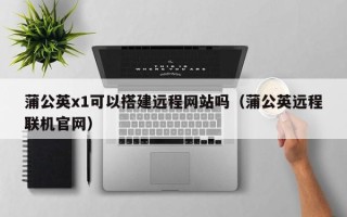 南昌蒲公英x1可以搭建远程网站吗（蒲公英远程联机官网）